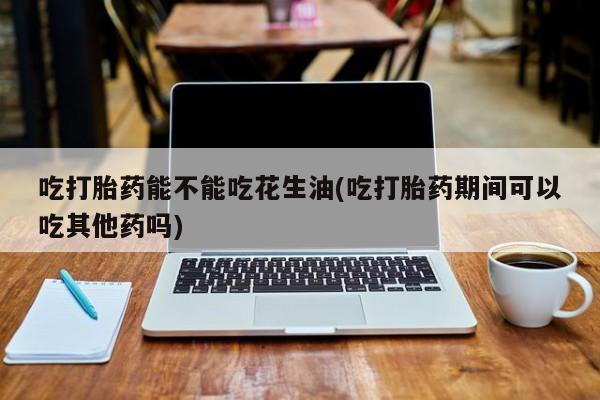 米非米索吃打胎药能不能吃花生油(吃打胎药期间可以吃其他药吗)