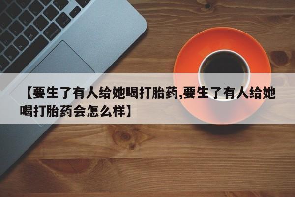 米非米索【要生了有人给她喝打胎药,要生了有人给她喝打胎药会怎么样】