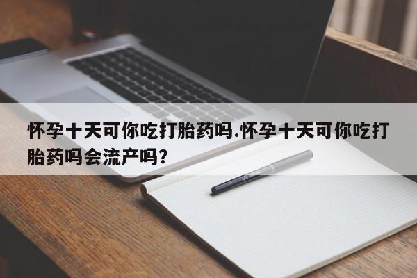 米非米索怀孕十天可你吃打胎药吗.怀孕十天可你吃打胎药吗会流产吗？