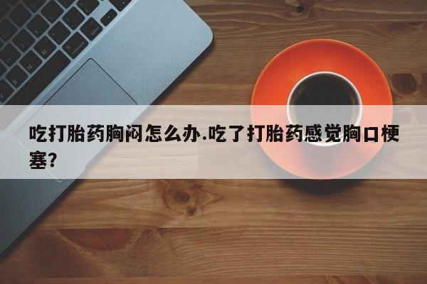 米非米索吃打胎药胸闷怎么办.吃了打胎药感觉胸口梗塞？