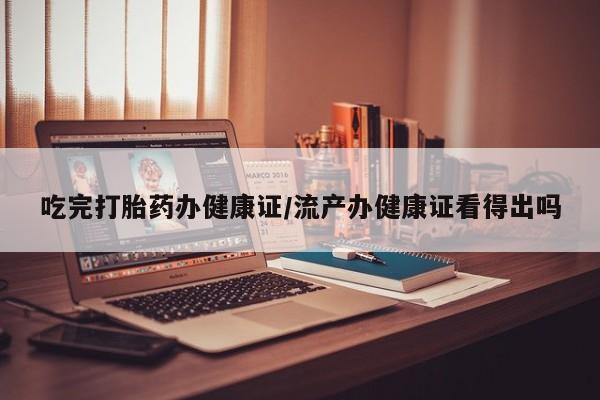 米非米索吃完打胎药办健康证/流产办健康证看得出吗