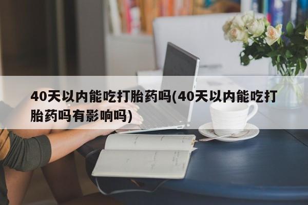 米非米索40天以内能吃打胎药吗(40天以内能吃打胎药吗有影响吗)