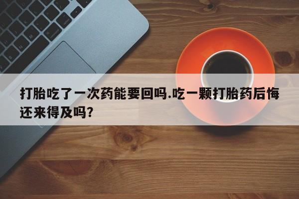 米非米索打胎吃了一次药能要回吗.吃一颗打胎药后悔还来得及吗？