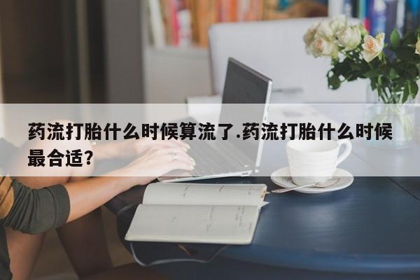 米非米索药流打胎什么时候算流了.药流打胎什么时候最合适？