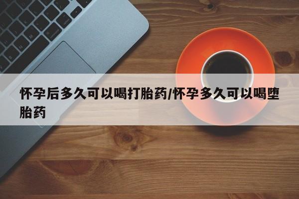 米非米索怀孕后多久可以喝打胎药/怀孕多久可以喝堕胎药