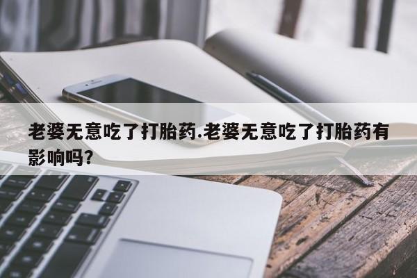 米非米索老婆无意吃了打胎药.老婆无意吃了打胎药有影响吗？