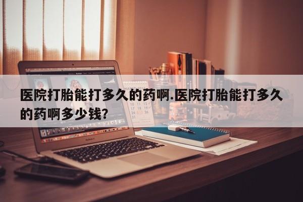 米非米索医院打胎能打多久的药啊.医院打胎能打多久的药啊多少钱？