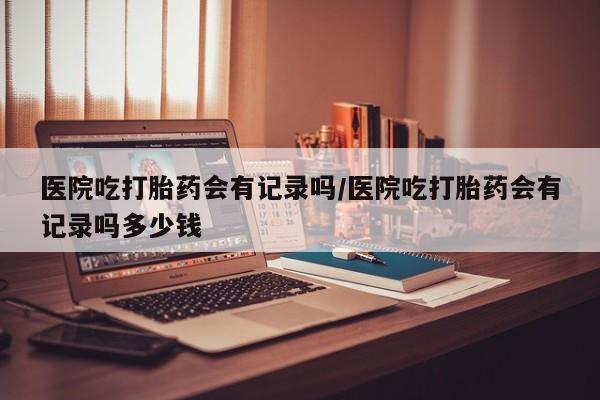 米非米索医院吃打胎药会有记录吗/医院吃打胎药会有记录吗多少钱