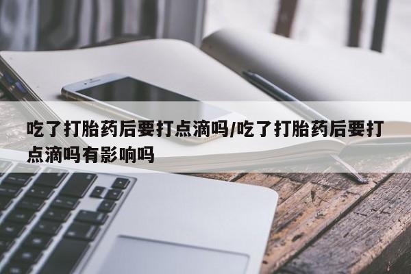 米非米索吃了打胎药后要打点滴吗/吃了打胎药后要打点滴吗有影响吗