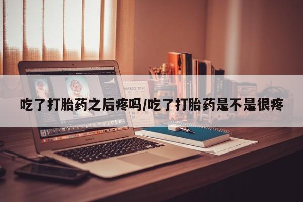 米非米索吃了打胎药之后疼吗/吃了打胎药是不是很疼