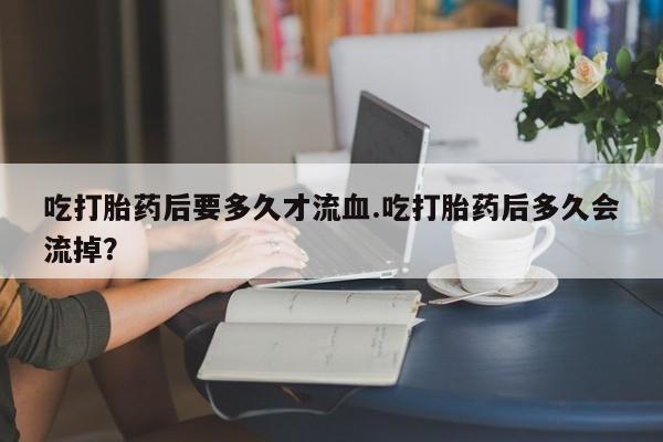 米非米索吃打胎药后要多久才流血.吃打胎药后多久会流掉？