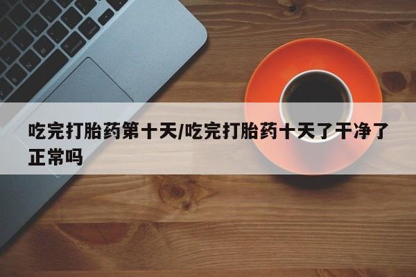 米非米索吃完打胎药第十天/吃完打胎药十天了干净了正常吗