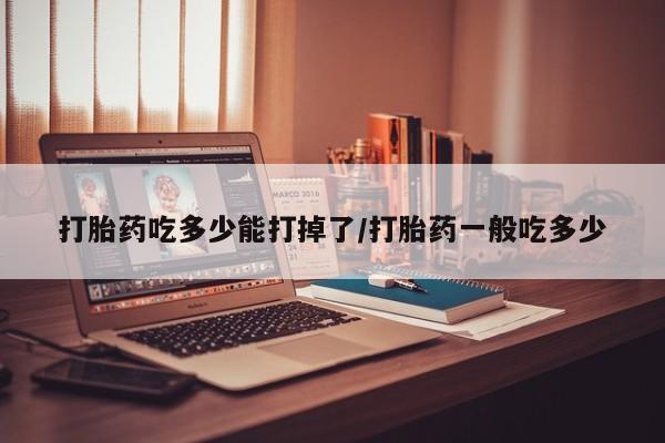 米非米索打胎药吃多少能打掉了/打胎药一般吃多少