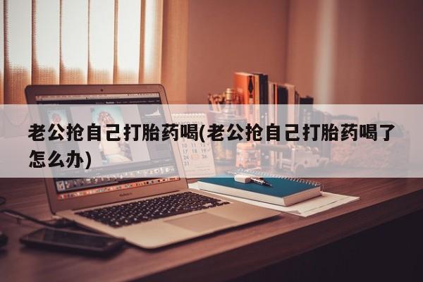 米非米索老公抢自己打胎药喝(老公抢自己打胎药喝了怎么办)