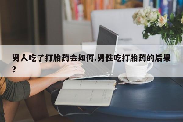 米非米索男人吃了打胎药会如何.男性吃打胎药的后果？