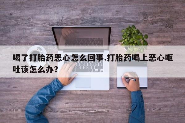 米非米索喝了打胎药恶心怎么回事.打胎药喝上恶心呕吐该怎么办？