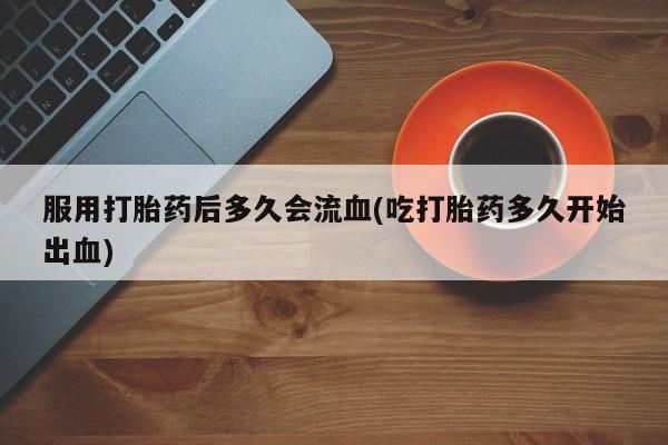 米非米索服用打胎药后多久会流血(吃打胎药多久开始出血)