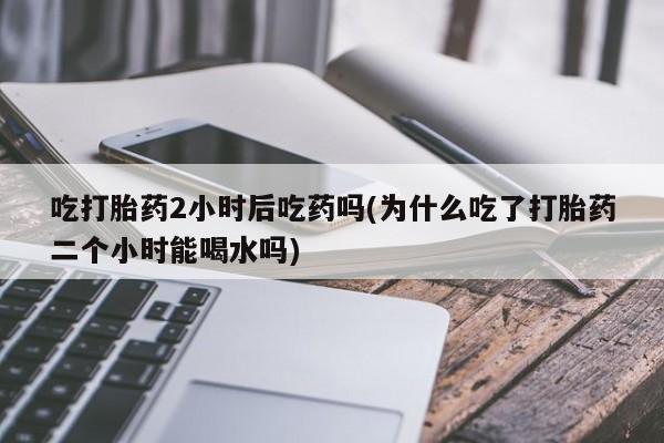米非米索吃打胎药2小时后吃药吗(为什么吃了打胎药二个小时能喝水吗)