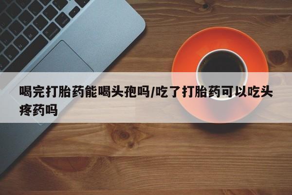 米非米索喝完打胎药能喝头孢吗/吃了打胎药可以吃头疼药吗