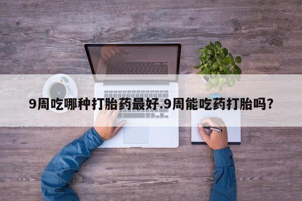 米非米索9周吃哪种打胎药最好.9周能吃药打胎吗？