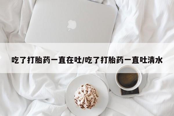 米非米索吃了打胎药一直在吐/吃了打胎药一直吐清水