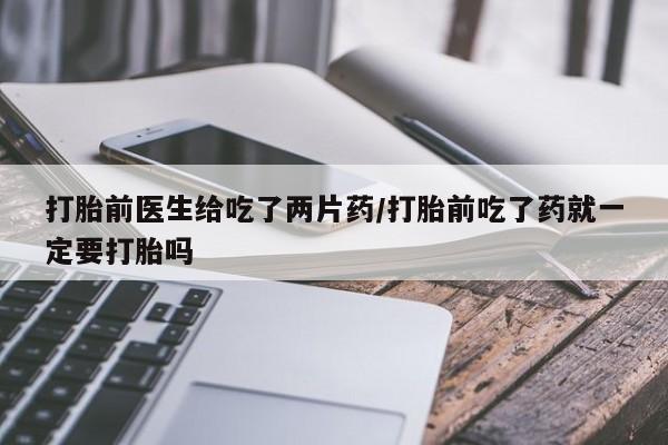 米非米索打胎前医生给吃了两片药/打胎前吃了药就一定要打胎吗