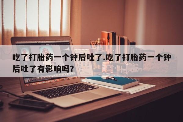米非米索吃了打胎药一个钟后吐了.吃了打胎药一个钟后吐了有影响吗？