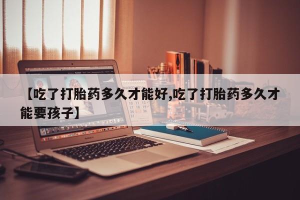 米非米索【吃了打胎药多久才能好,吃了打胎药多久才能要孩子】
