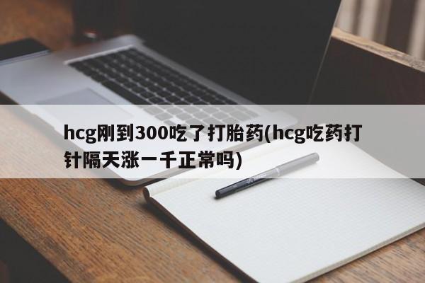 米非米索hcg刚到300吃了打胎药(hcg吃药打针隔天涨一千正常吗)