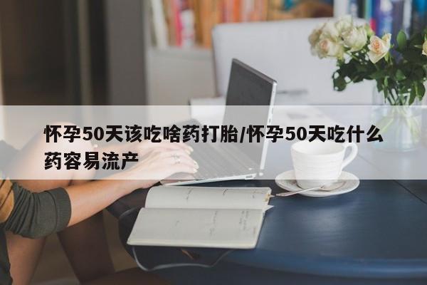 米非米索怀孕50天该吃啥药打胎/怀孕50天吃什么药容易流产