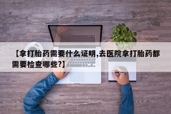米非米索【拿打胎药需要什么证明,去医院拿打胎药都需要检查哪些?】