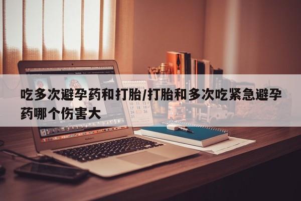 米非米索吃多次避孕药和打胎/打胎和多次吃紧急避孕药哪个伤害大