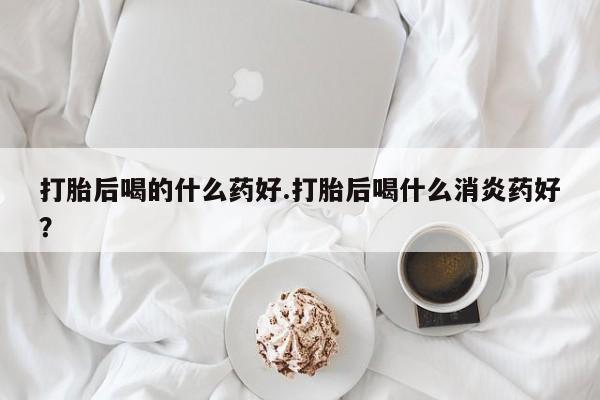 米非米索打胎后喝的什么药好.打胎后喝什么消炎药好？