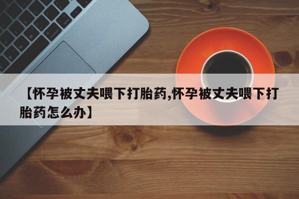 米非米索【怀孕被丈夫喂下打胎药,怀孕被丈夫喂下打胎药怎么办】