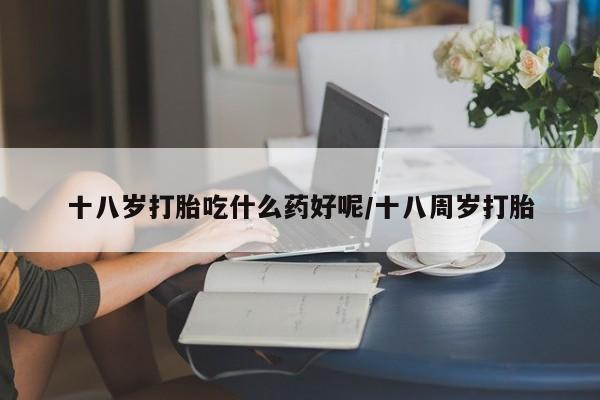 米非米索十八岁打胎吃什么药好呢/十八周岁打胎