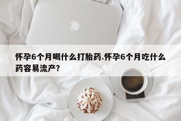 米非米索怀孕6个月喝什么打胎药.怀孕6个月吃什么药容易流产？