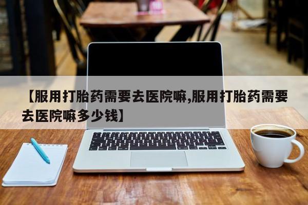 米非米索【服用打胎药需要去医院嘛,服用打胎药需要去医院嘛多少钱】