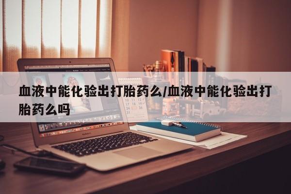 米非米索血液中能化验出打胎药么/血液中能化验出打胎药么吗