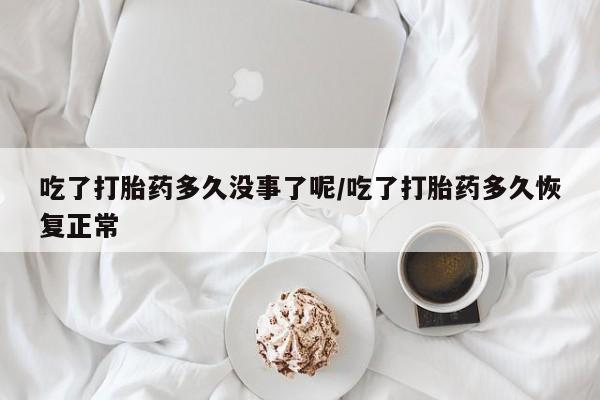 米非米索吃了打胎药多久没事了呢/吃了打胎药多久恢复正常