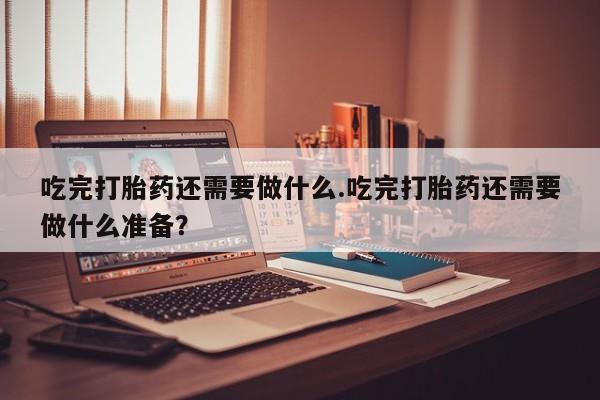 米非米索吃完打胎药还需要做什么.吃完打胎药还需要做什么准备？