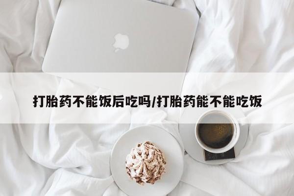 米非米索打胎药不能饭后吃吗/打胎药能不能吃饭