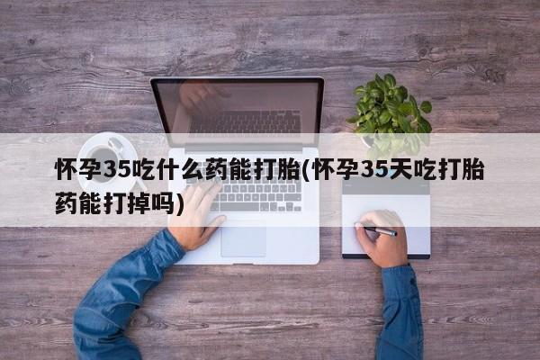 米非米索怀孕35吃什么药能打胎(怀孕35天吃打胎药能打掉吗)