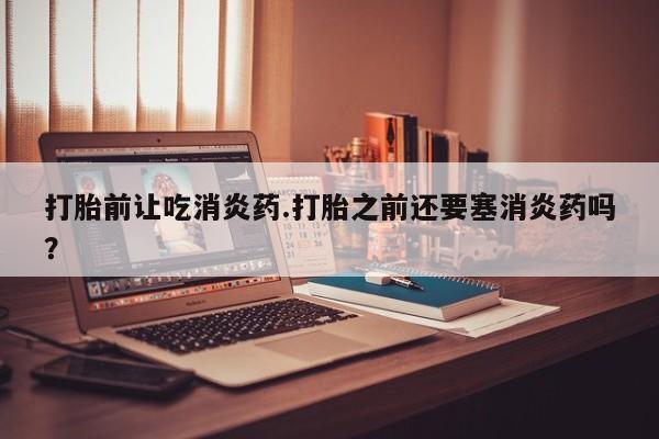 米非米索打胎前让吃消炎药.打胎之前还要塞消炎药吗？