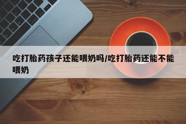 米非米索吃打胎药孩子还能喂奶吗/吃打胎药还能不能喂奶