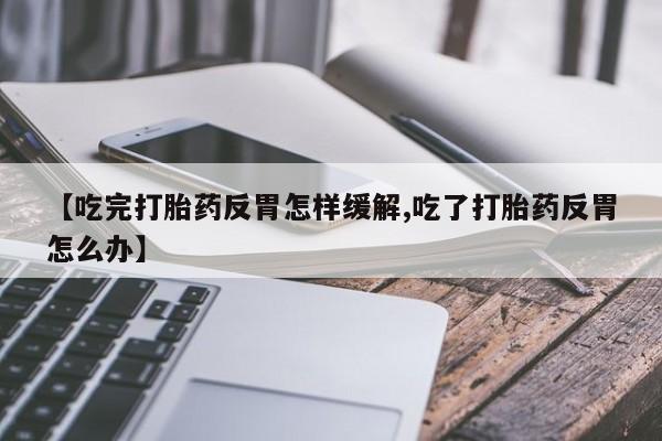 米非米索【吃完打胎药反胃怎样缓解,吃了打胎药反胃怎么办】