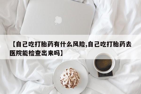 米非米索【自己吃打胎药有什么风险,自己吃打胎药去医院能检查出来吗】