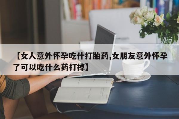 米非米索【女人意外怀孕吃什打胎药,女朋友意外怀孕了可以吃什么药打掉】