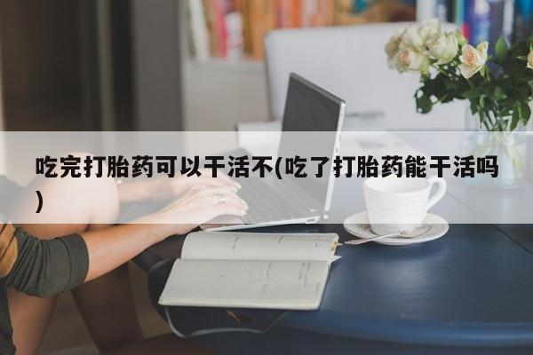 米非米索吃完打胎药可以干活不(吃了打胎药能干活吗)