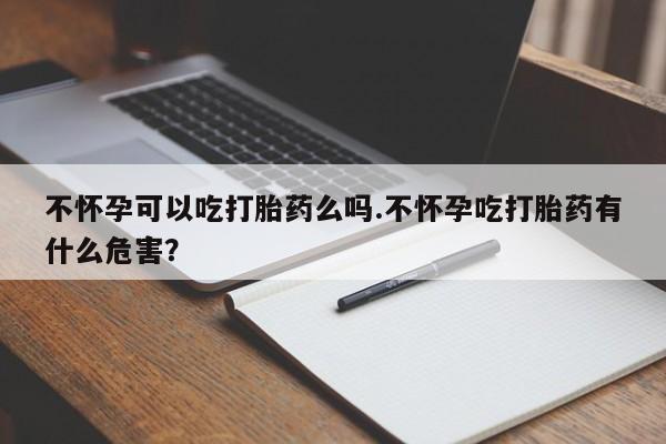 米非米索不怀孕可以吃打胎药么吗.不怀孕吃打胎药有什么危害？
