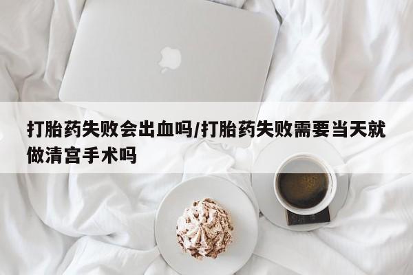 米非米索打胎药失败会出血吗/打胎药失败需要当天就做清宫手术吗
